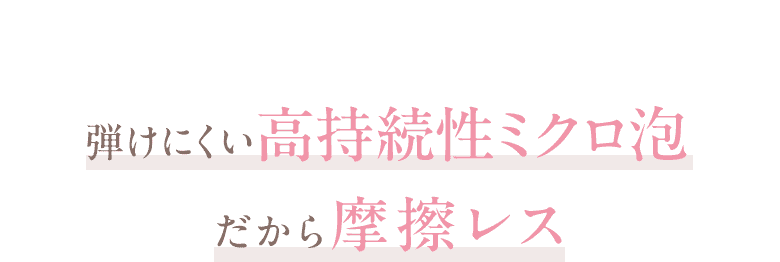  弾けにくい高持続性ミクロ泡だから摩擦レス