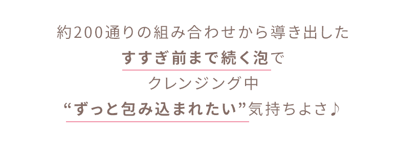 約200通りの組み合わせから導き出したすすぎ前まで続く泡でクレンジング中“ずっと包み込まれたい”気持ちよさ♪