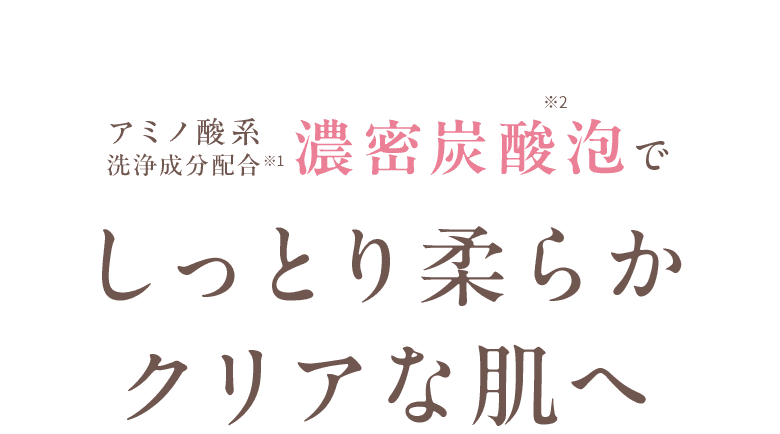 アミノ酸系洗浄成分配合※1 濃密炭酸泡でしっとり柔らかクリアな肌へ