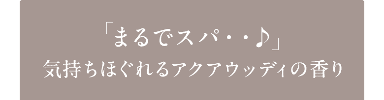 「まるでスパ・・♪」気持ちほぐれるアクアウッディの香り